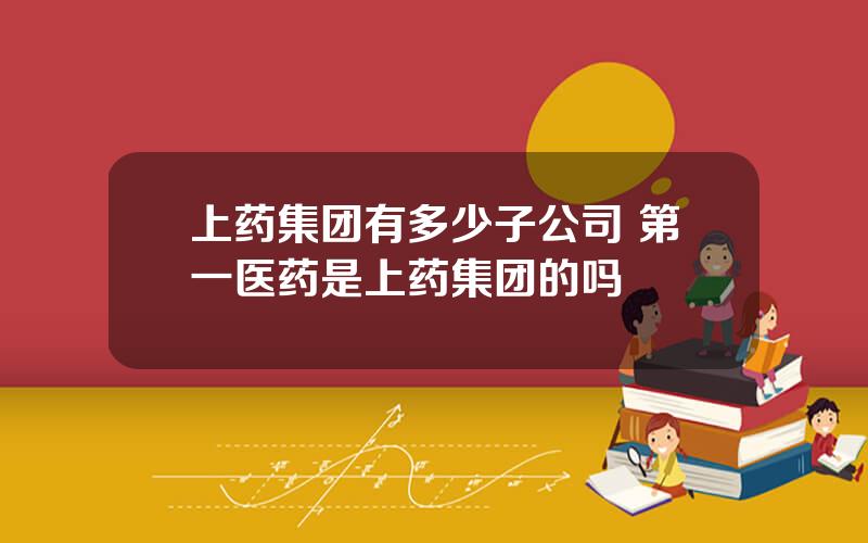 上药集团有多少子公司 第一医药是上药集团的吗